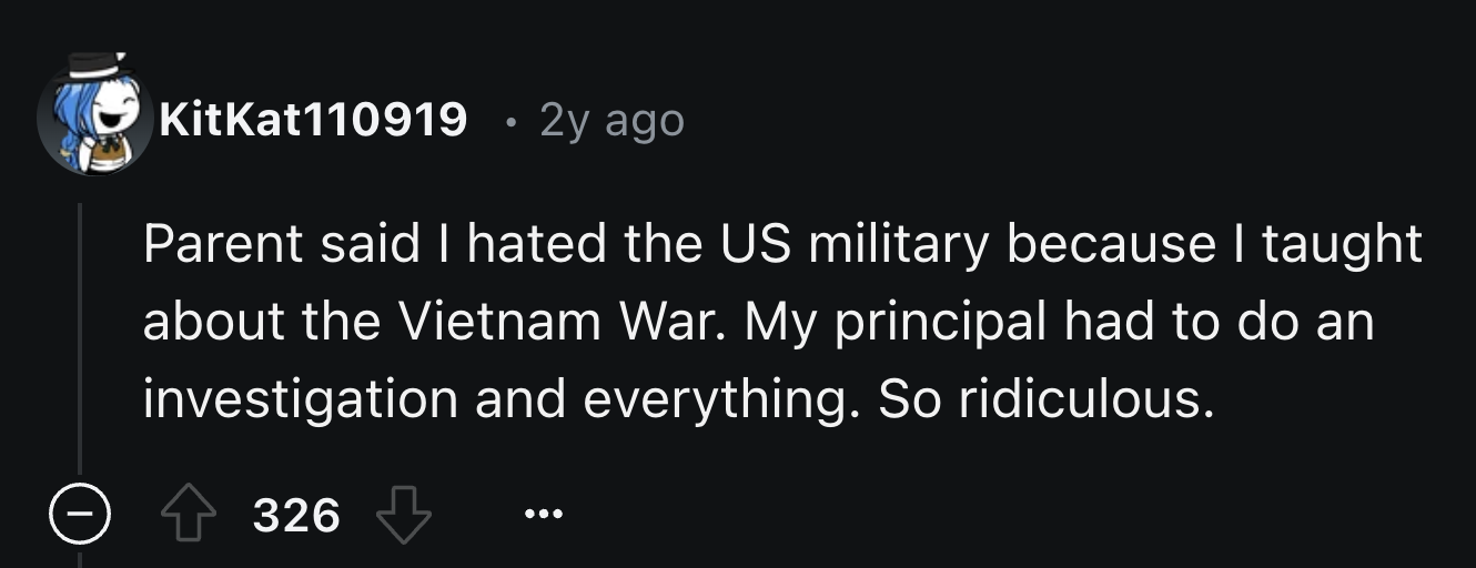 number - KitKat110919 2y ago Parent said I hated the Us military because I taught about the Vietnam War. My principal had to do an investigation and everything. So ridiculous. 326